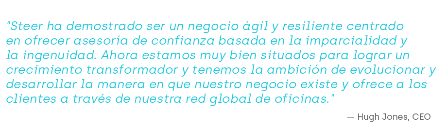 "Steer ha demostrado ser un negocio ágil y resiliente centrado en ofrecer asesoría de confianza basada en la imparcialidad y la ingenuidad. Ahora estamos muy bien situados para lograr un crecimiento transformador y tenemos la ambición de evolucionar y desarrollar la manera en que nuestro negocio existe y ofrece a los clientes a través de nuestra red global de oficinas."