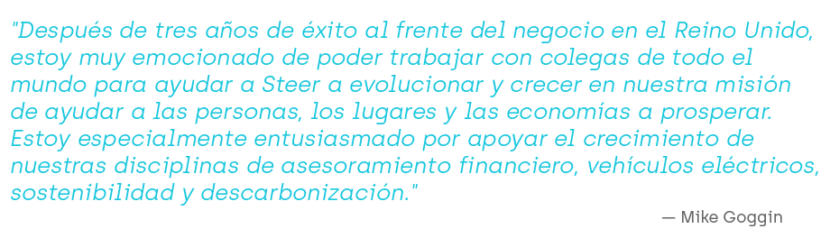 "Después de tres años de éxito al frente del negocio en el Reino Unido, estoy muy emocionado de poder trabajar con colegas de todo el mundo para ayudar a Steer a evolucionar y crecer en nuestra misión de ayudar a las personas, los lugares y las economías a prosperar. Estoy especialmente entusiasmado por apoyar el crecimiento de nuestras disciplinas de asesoramiento financiero, vehículos eléctricos, sostenibilidad y descarbonización."